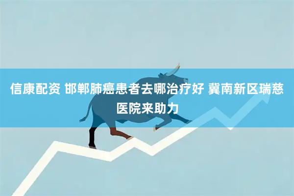信康配资 邯郸肺癌患者去哪治疗好 冀南新区瑞慈医院来助力