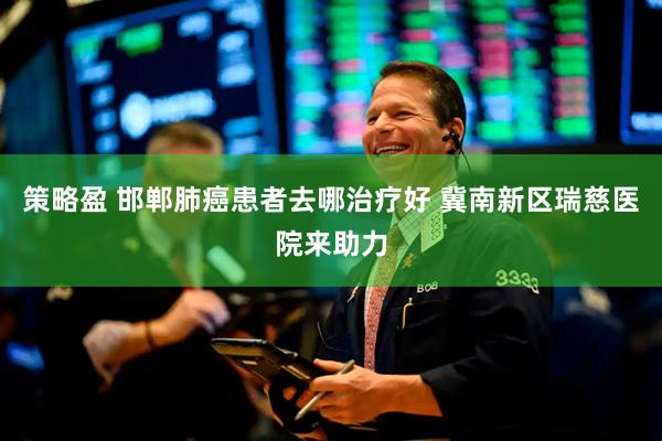 策略盈 邯郸肺癌患者去哪治疗好 冀南新区瑞慈医院来助力