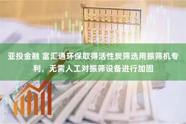 亚投金融 富汇通环保取得活性炭筛选用振筛机专利，无需人工对振筛设备进行加固