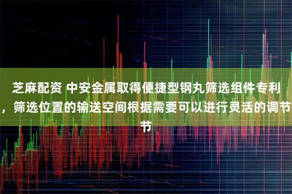 芝麻配资 中安金属取得便捷型钢丸筛选组件专利，筛选位置的输送空间根据需要可以进行灵活的调节