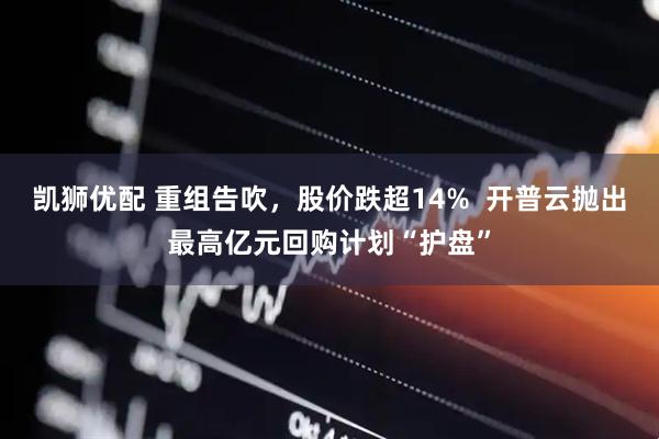 凯狮优配 重组告吹，股价跌超14%  开普云抛出最高亿元回购计划“护盘”