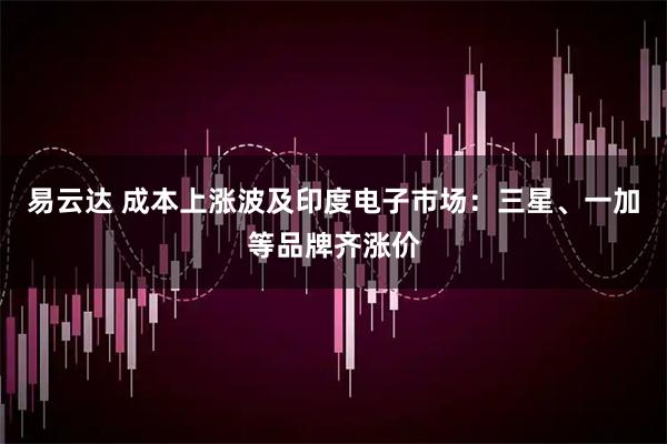 易云达 成本上涨波及印度电子市场：三星、一加等品牌齐涨价