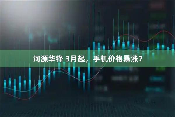 河源华锋 3月起，手机价格暴涨？