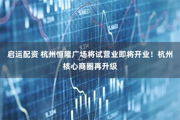 启运配资 杭州恒隆广场将试营业即将开业！杭州核心商圈再升级