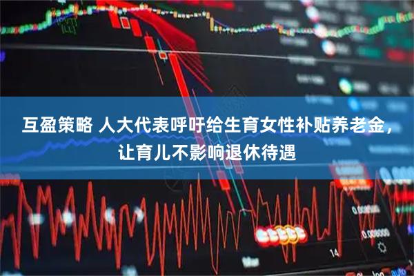 互盈策略 人大代表呼吁给生育女性补贴养老金，让育儿不影响退休待遇