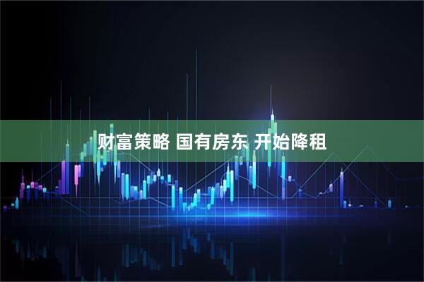 财富策略 国有房东 开始降租