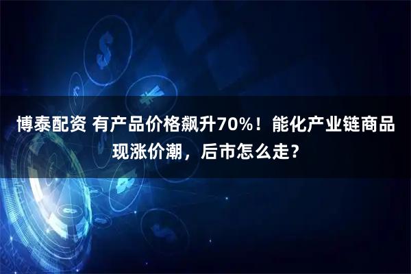 博泰配资 有产品价格飙升70%！能化产业链商品现涨价潮，后市怎么走？