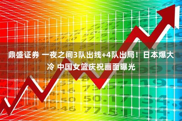 鼎盛证券 一夜之间3队出线+4队出局！日本爆大冷 中国女篮庆祝画面曝光