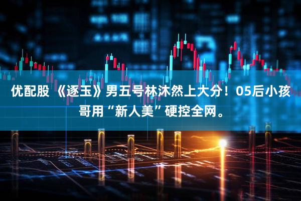 优配股 《逐玉》男五号林沐然上大分！05后小孩哥用“新人美”硬控全网。