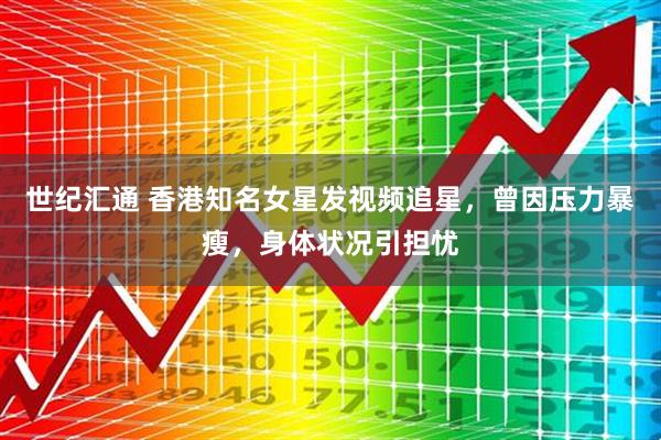世纪汇通 香港知名女星发视频追星，曾因压力暴瘦，身体状况引担忧