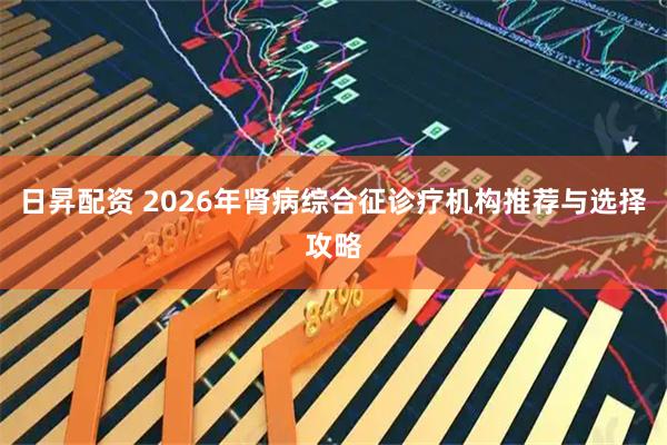 日昇配资 2026年肾病综合征诊疗机构推荐与选择攻略