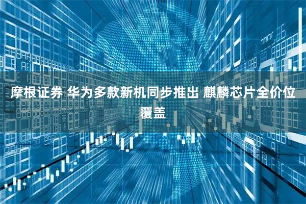摩根证券 华为多款新机同步推出 麒麟芯片全价位覆盖