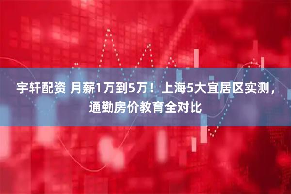 宇轩配资 月薪1万到5万！上海5大宜居区实测，通勤房价教育全对比