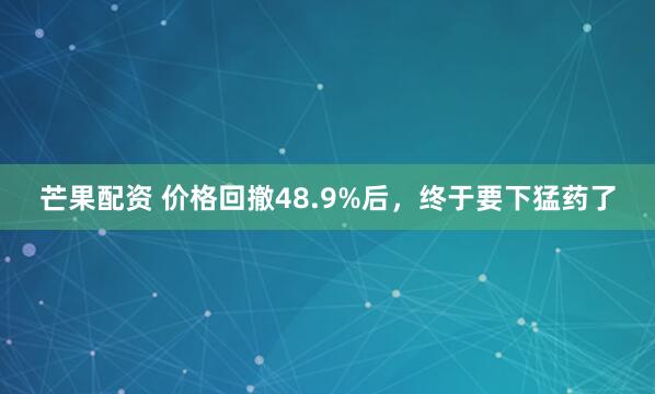 芒果配资 价格回撤48.9%后，终于要下猛药了