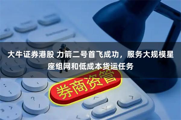 大牛证券港股 力箭二号首飞成功，服务大规模星座组网和低成本货运任务