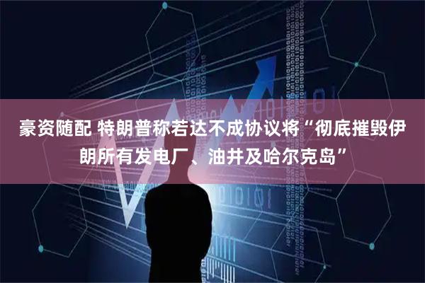 豪资随配 特朗普称若达不成协议将“彻底摧毁伊朗所有发电厂、油井及哈尔克岛”