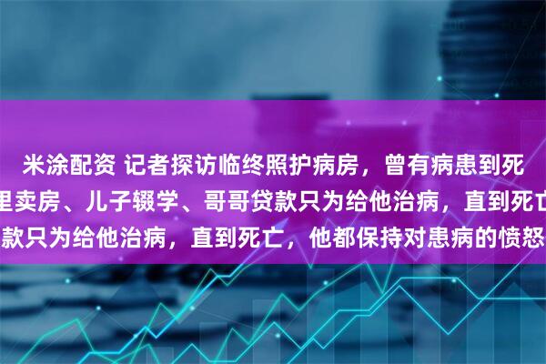 米涂配资 记者探访临终照护病房，曾有病患到死都不接受患病事实：家里卖房、儿子辍学、哥哥贷款只为给他治病，直到死亡，他都保持对患病的愤怒