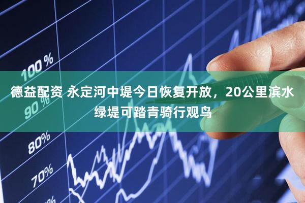 德益配资 永定河中堤今日恢复开放，20公里滨水绿堤可踏青骑行观鸟
