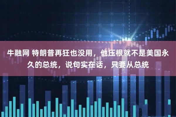 牛融网 特朗普再狂也没用，他压根就不是美国永久的总统，说句实在话，只要从总统