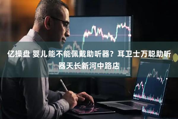亿操盘 婴儿能不能佩戴助听器？耳卫士万聪助听器天长新河中路店