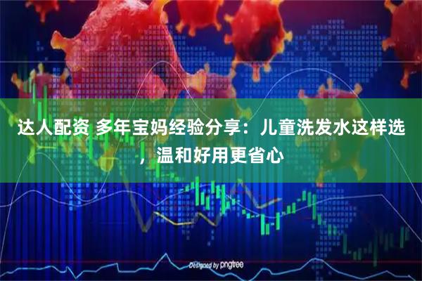 达人配资 多年宝妈经验分享：儿童洗发水这样选，温和好用更省心