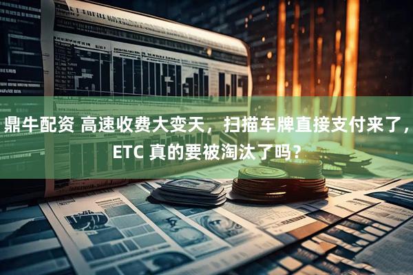 鼎牛配资 高速收费大变天，扫描车牌直接支付来了，ETC 真的要被淘汰了吗？