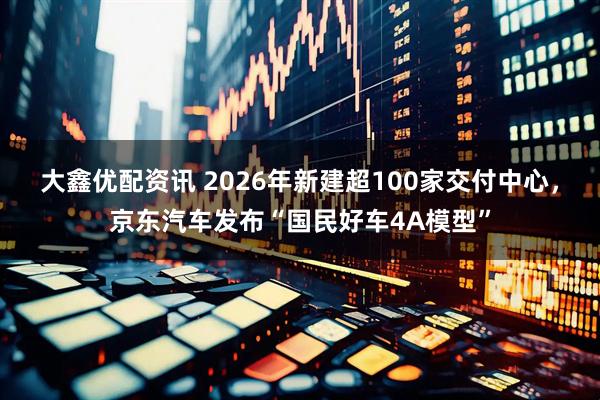 大鑫优配资讯 2026年新建超100家交付中心，京东汽车发布“国民好车4A模型”
