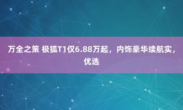 万全之策 极狐T1仅6.88万起，内饰豪华续航实，优选