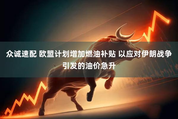 众诚速配 欧盟计划增加燃油补贴 以应对伊朗战争引发的油价急升
