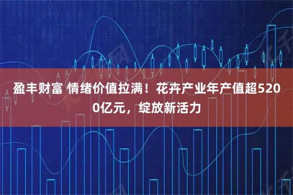 盈丰财富 情绪价值拉满！花卉产业年产值超5200亿元，绽放新活力
