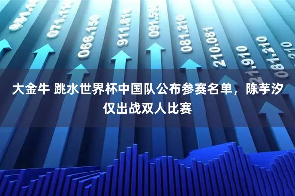 大金牛 跳水世界杯中国队公布参赛名单，陈芋汐仅出战双人比赛