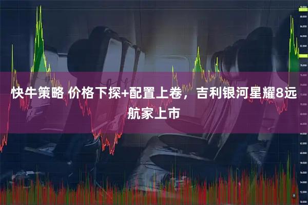 快牛策略 价格下探+配置上卷，吉利银河星耀8远航家上市