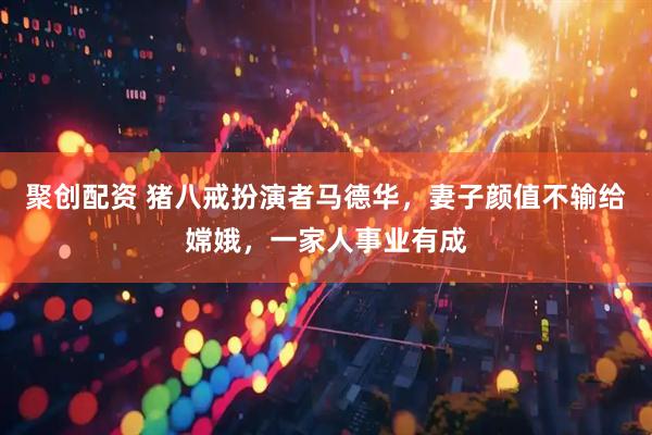 聚创配资 猪八戒扮演者马德华，妻子颜值不输给嫦娥，一家人事业有成