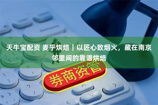 天牛宝配资 麦乎烘焙｜以匠心致烟火，藏在南京邻里间的靠谱烘焙