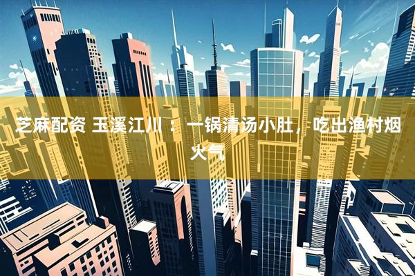 芝麻配资 玉溪江川 ：一锅清汤小肚，吃出渔村烟火气