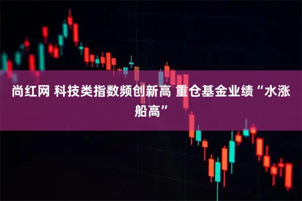 尚红网 科技类指数频创新高 重仓基金业绩“水涨船高”