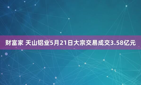 财富家 天山铝业5月21日大宗交易成交3.58亿元