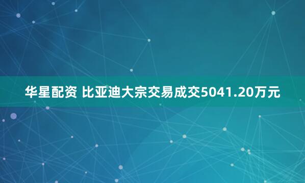 华星配资 比亚迪大宗交易成交5041.20万元