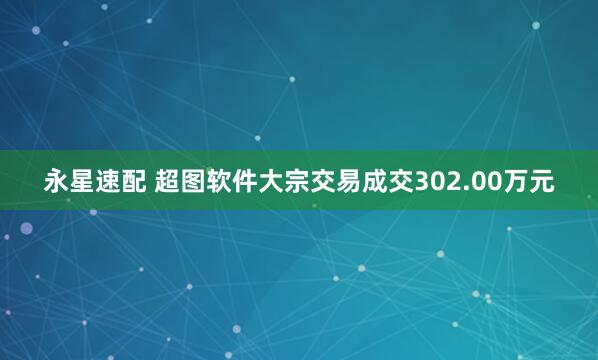 永星速配 超图软件大宗交易成交302.00万元