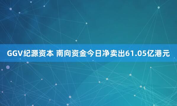 GGV纪源资本 南向资金今日净卖出61.05亿港元