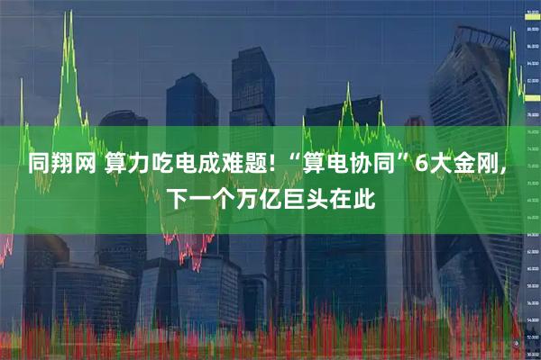 同翔网 算力吃电成难题! “算电协同”6大金刚, 下一个万亿巨头在此
