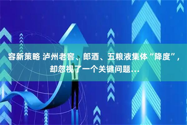 容新策略 泸州老窖、郎酒、五粮液集体“降度”, 却忽视了一个关键问题…