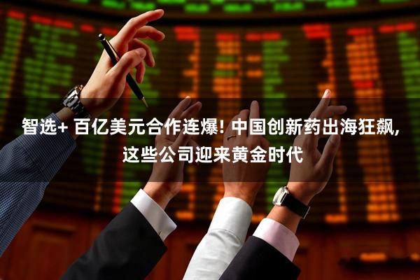 智选+ 百亿美元合作连爆! 中国创新药出海狂飙, 这些公司迎来黄金时代