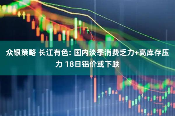 众银策略 长江有色: 国内淡季消费乏力+高库存压力 18日铝价或下跌