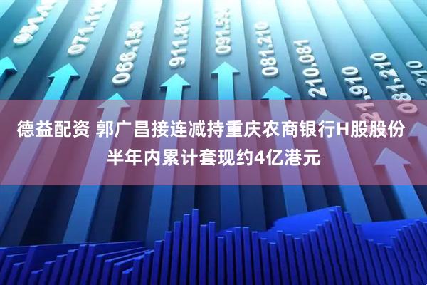 德益配资 郭广昌接连减持重庆农商银行H股股份 半年内累计套现约4亿港元