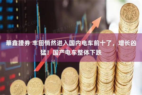 華鑫證券 丰田悄然进入国内电车前十了，增长凶猛！国产电车整体下跌