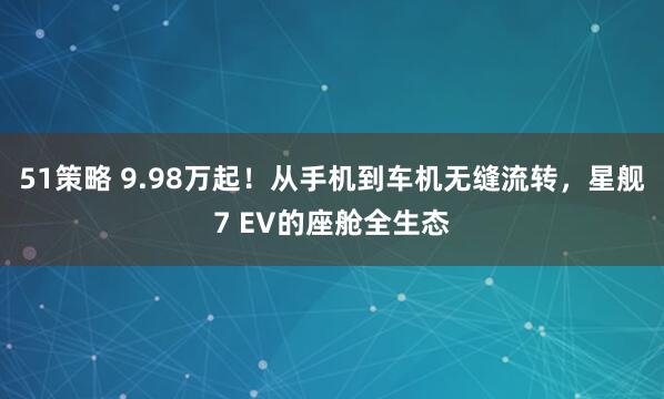 51策略 9.98万起!从手机到车机无缝流转,星舰7 EV的座舱全生态