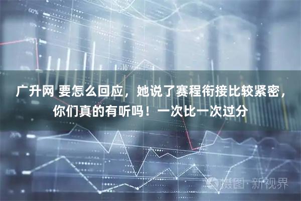 广升网 要怎么回应，她说了赛程衔接比较紧密，你们真的有听吗！一次比一次过分