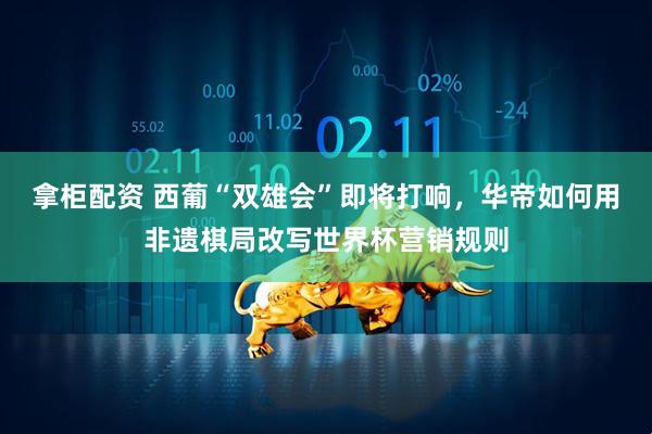 拿柜配资 西葡“双雄会”即将打响，华帝如何用非遗棋局改写世界杯营销规则