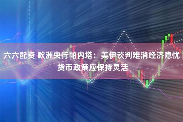 六六配资 欧洲央行帕内塔：美伊谈判难消经济隐忧 货币政策应保持灵活